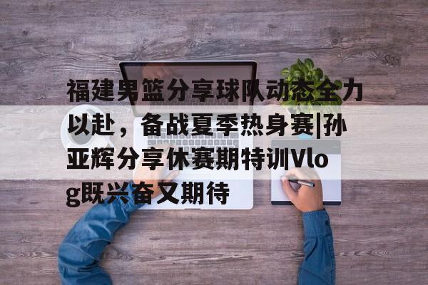 新利体育-包含福建男篮分享球队动态全力以赴，备战夏季热身赛|孙亚辉分享休赛期特训Vlog既兴奋又期待的词条